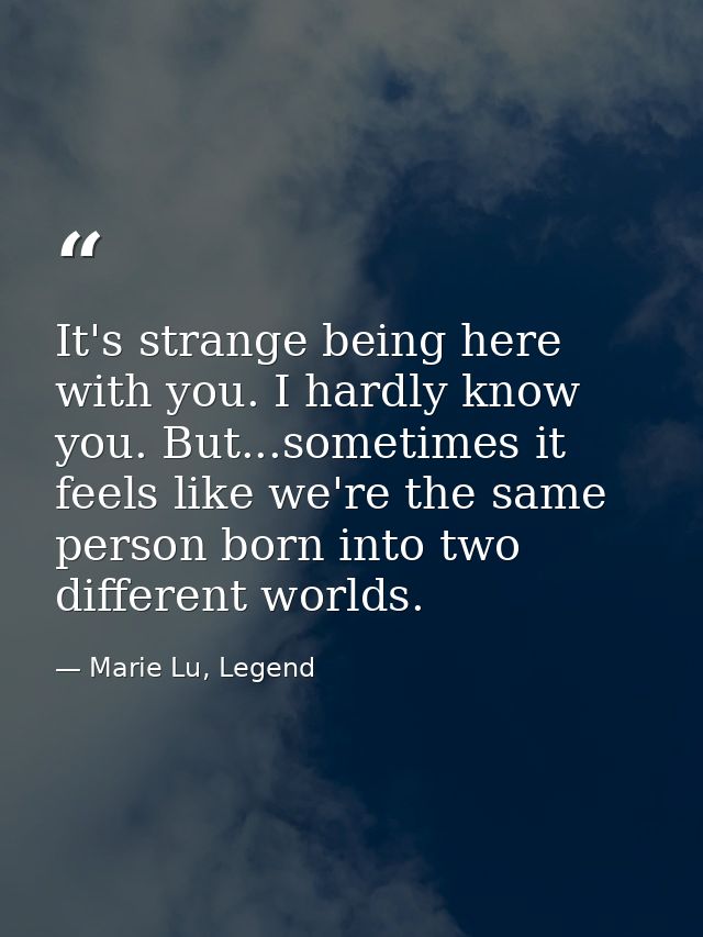 It's strange being here with you. I hardly know you. But...sometimes it feels like we're the same person born into two d — Marie Lu, Legend