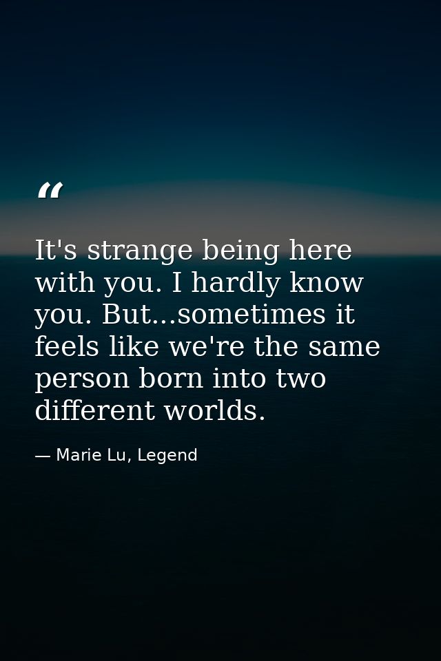 It's strange being here with you. I hardly know you. But...sometimes it feels like we're the same person born into two d — Marie Lu, Legend
