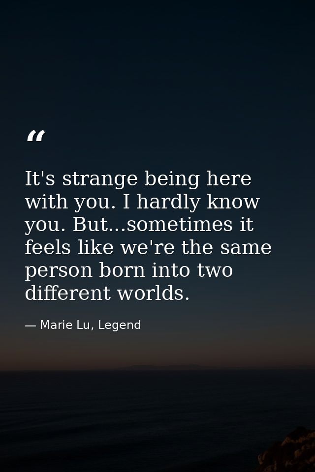 It's strange being here with you. I hardly know you. But...sometimes it feels like we're the same person born into two d — Marie Lu, Legend