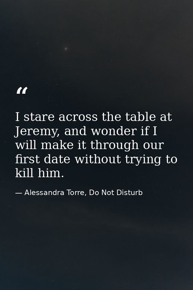 I stare across the table at Jeremy, and wonder if I will make it through our first date without trying to kill him. — Alessandra Torre, Do Not Disturb