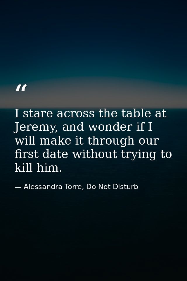 I stare across the table at Jeremy, and wonder if I will make it through our first date without trying to kill him. — Alessandra Torre, Do Not Disturb