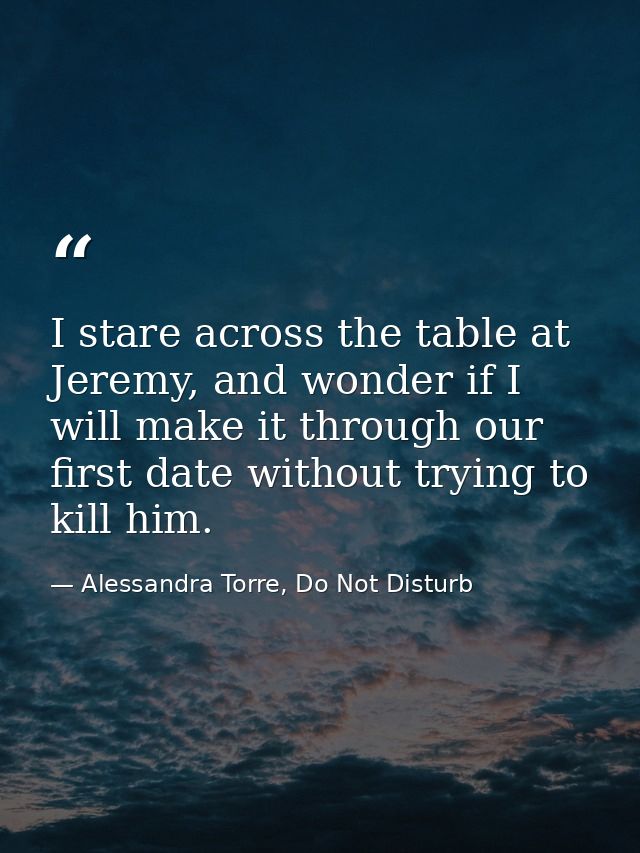 I stare across the table at Jeremy, and wonder if I will make it through our first date without trying to kill him. — Alessandra Torre, Do Not Disturb