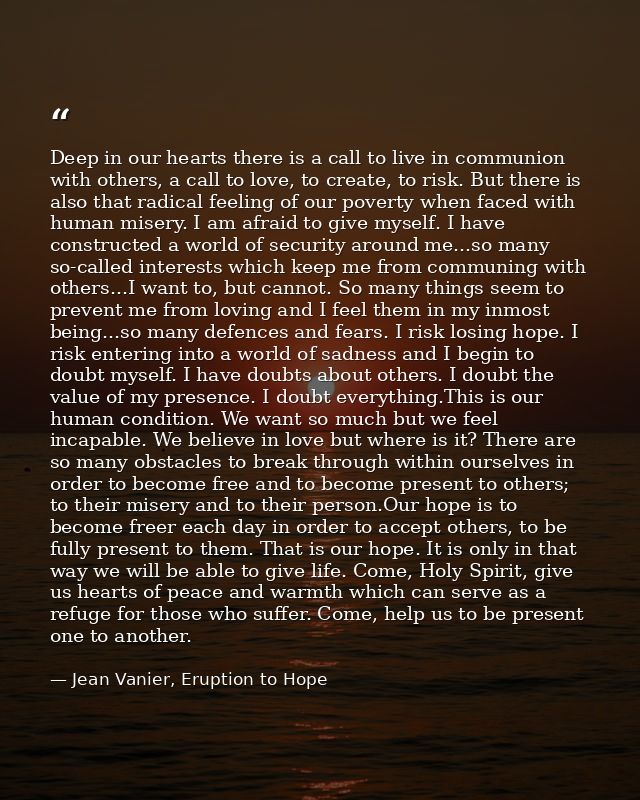 Deep in our hearts there is a call to live in communion with others, a call to love, to create, to risk. But there is al — Jean Vanier, Eruption to Hope