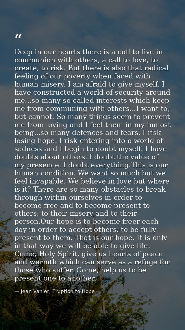 Deep in our hearts there is a call to live in communion with others, a call to love, to create, to risk. But there is al — Jean Vanier, Eruption to Hope