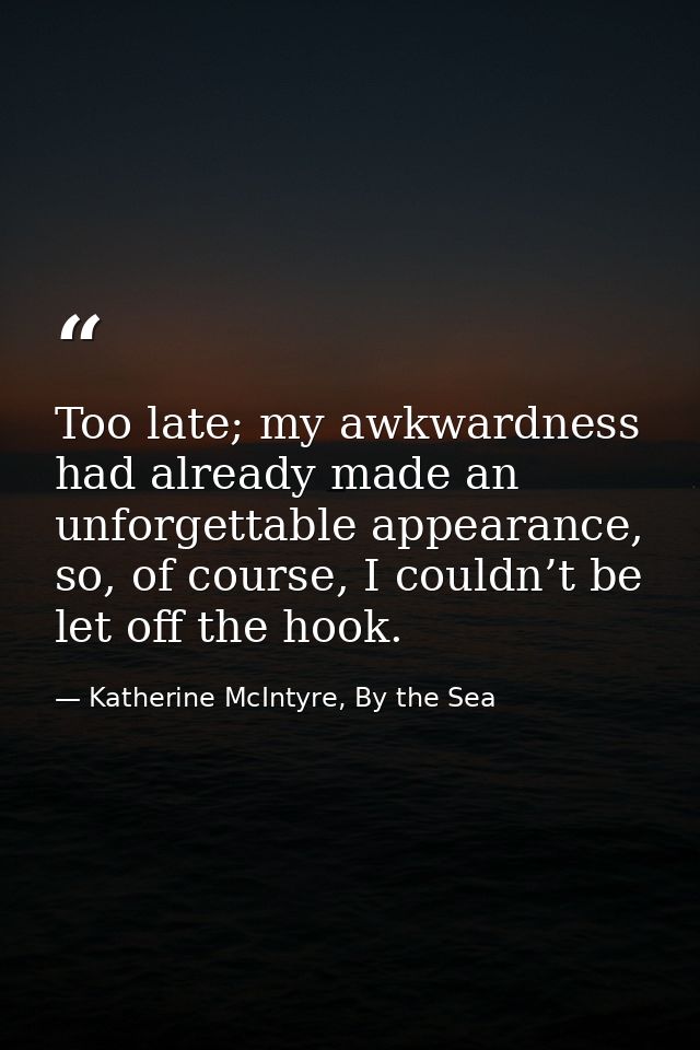Too late; my awkwardness had already made an unforgettable appearance, so, of course, I couldn’t be let off the hook. — Katherine McIntyre, By the Sea