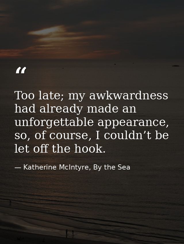 Too late; my awkwardness had already made an unforgettable appearance, so, of course, I couldn’t be let off the hook. — Katherine McIntyre, By the Sea
