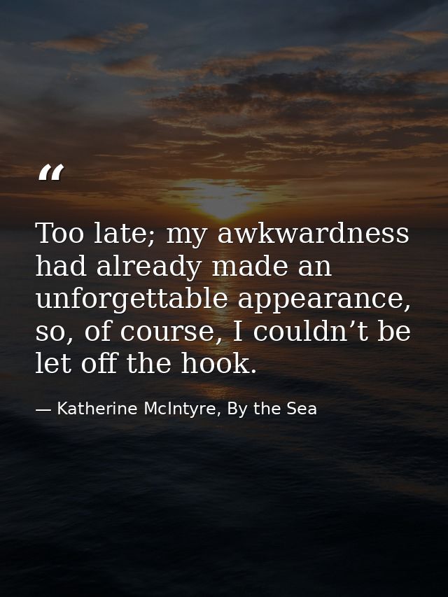Too late; my awkwardness had already made an unforgettable appearance, so, of course, I couldn’t be let off the hook. — Katherine McIntyre, By the Sea