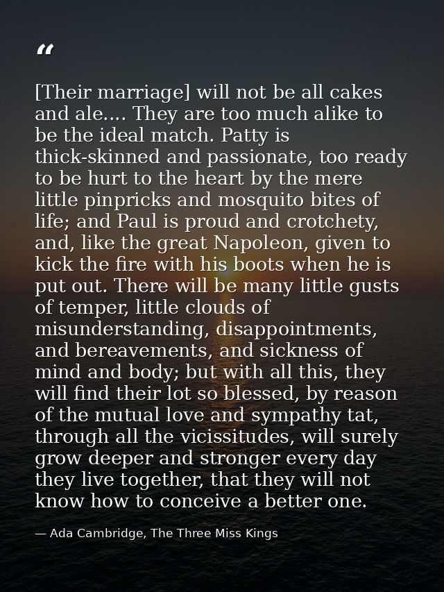 [Their marriage] will not be all cakes and ale.... They are too much alike to be the ideal match. Patty is thick-skinned — Ada Cambridge, The Three Miss Kings