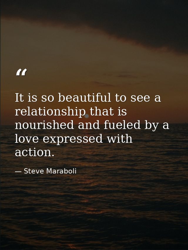 It is so beautiful to see a relationship that is nourished and fueled by a love expressed with action. — Steve Maraboli