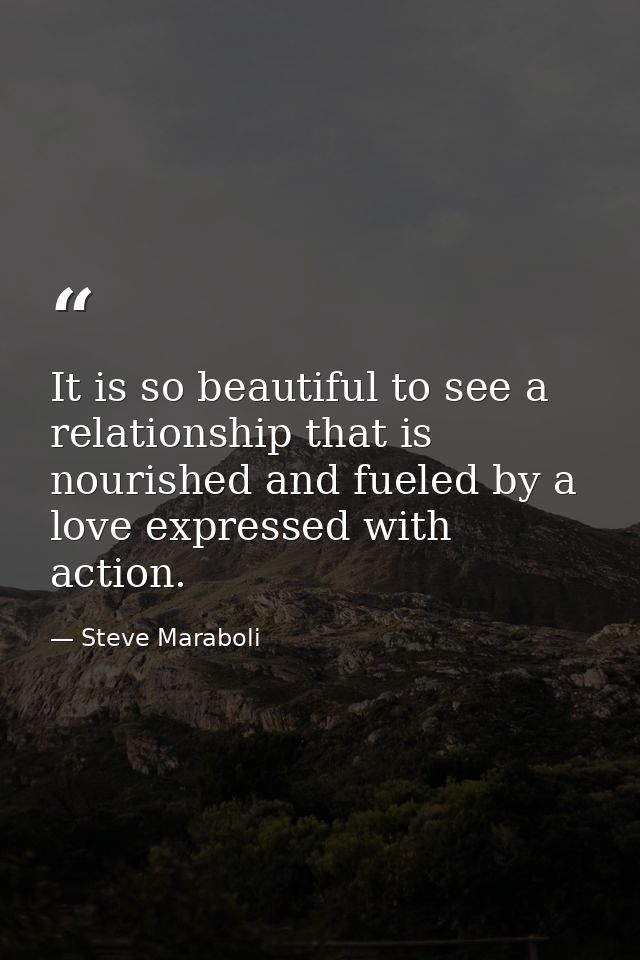 It is so beautiful to see a relationship that is nourished and fueled by a love expressed with action. — Steve Maraboli