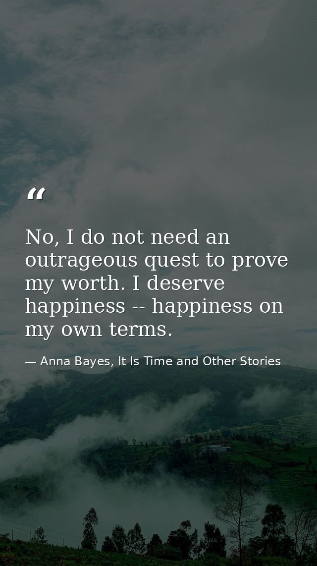 No, I do not need an outrageous quest to prove my worth. I deserve happiness -- happiness on my own terms. — Anna Bayes, It Is Time and Other Stories