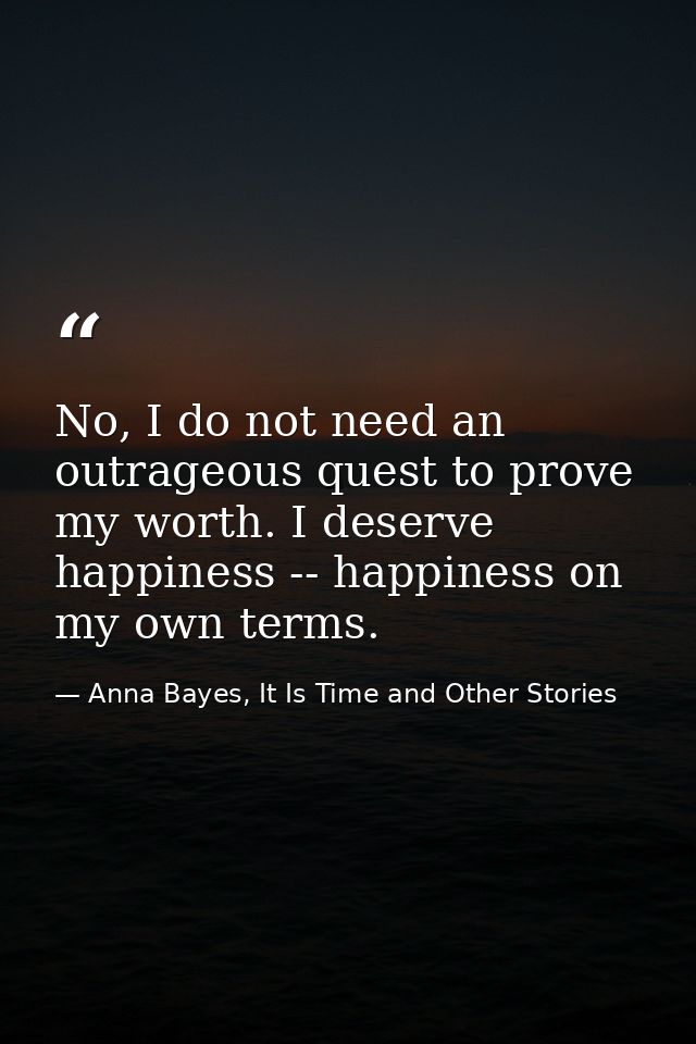 No, I do not need an outrageous quest to prove my worth. I deserve happiness -- happiness on my own terms. — Anna Bayes, It Is Time and Other Stories