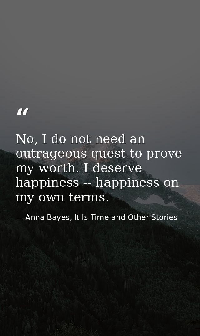 No, I do not need an outrageous quest to prove my worth. I deserve happiness -- happiness on my own terms. — Anna Bayes, It Is Time and Other Stories