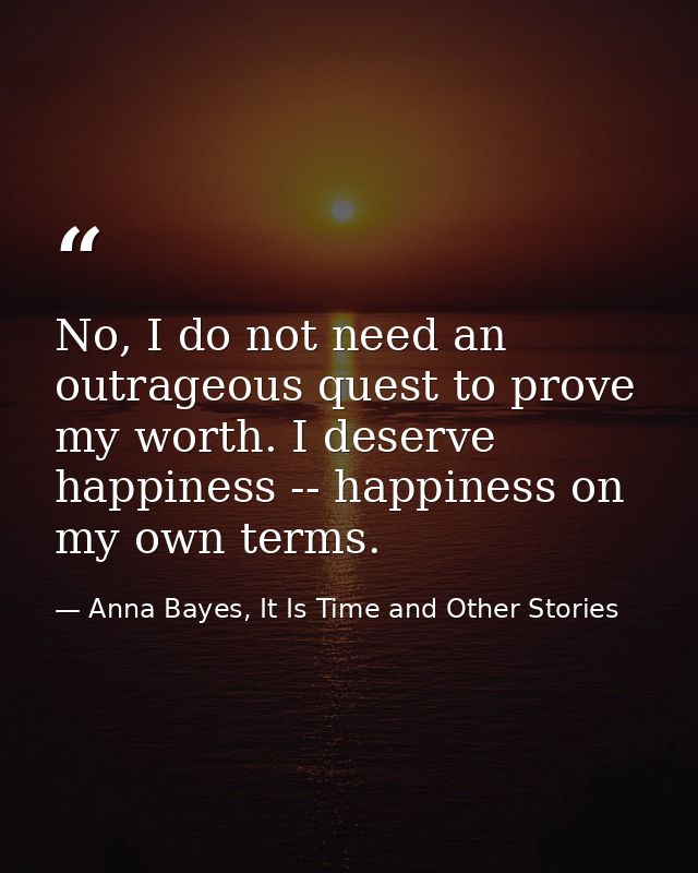 No, I do not need an outrageous quest to prove my worth. I deserve happiness -- happiness on my own terms. — Anna Bayes, It Is Time and Other Stories