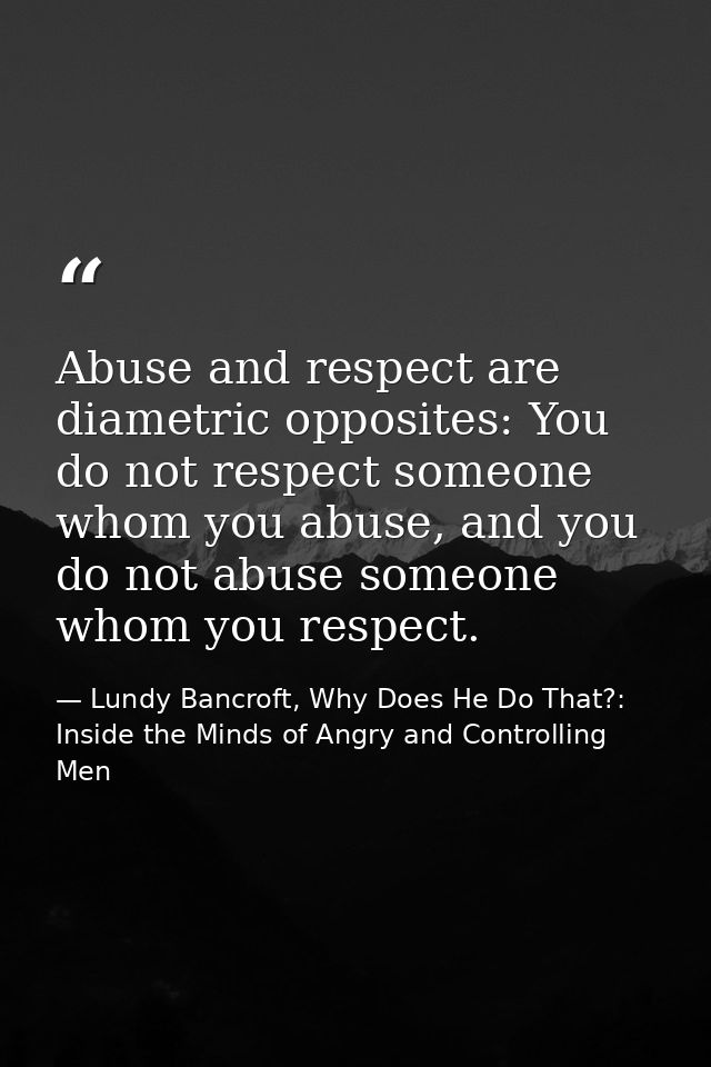 Abuse and respect are diametric opposites: You do not respect someone whom you abuse, and you do not abuse someone whom  — Lundy Bancroft, Why Does He Do That?: Inside the Minds of Angry and Controlling Men