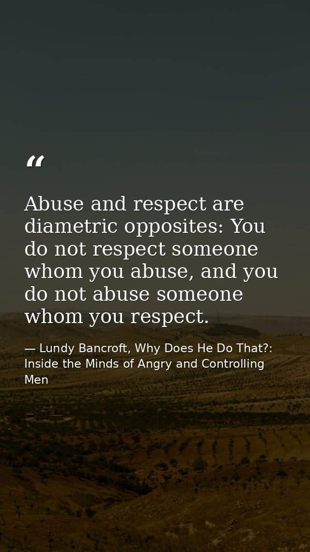 Abuse and respect are diametric opposites: You do not respect someone whom you abuse, and you do not abuse someone whom  — Lundy Bancroft, Why Does He Do That?: Inside the Minds of Angry and Controlling Men