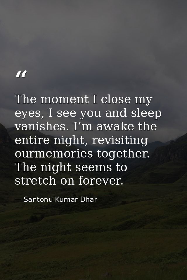 The moment I close my eyes, I see you and sleep vanishes. I’m awake the entire night, revisiting ourmemories together. T — Santonu Kumar Dhar