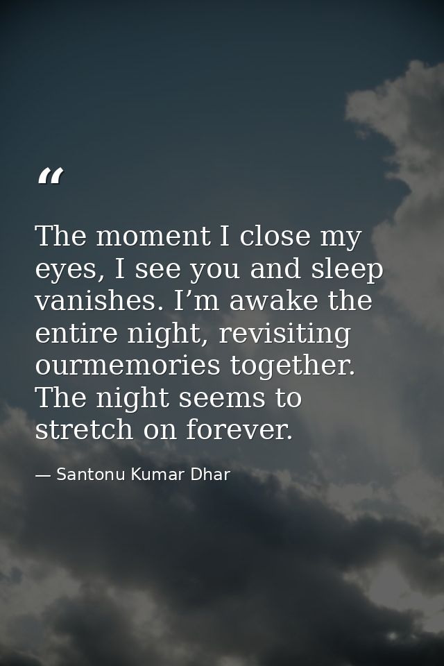 The moment I close my eyes, I see you and sleep vanishes. I’m awake the entire night, revisiting ourmemories together. T — Santonu Kumar Dhar