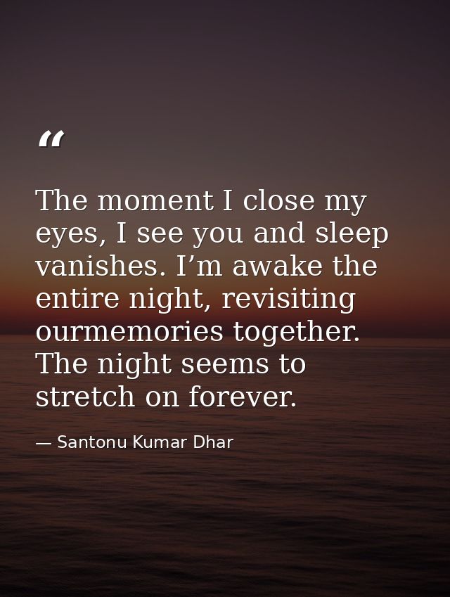 The moment I close my eyes, I see you and sleep vanishes. I’m awake the entire night, revisiting ourmemories together. T — Santonu Kumar Dhar