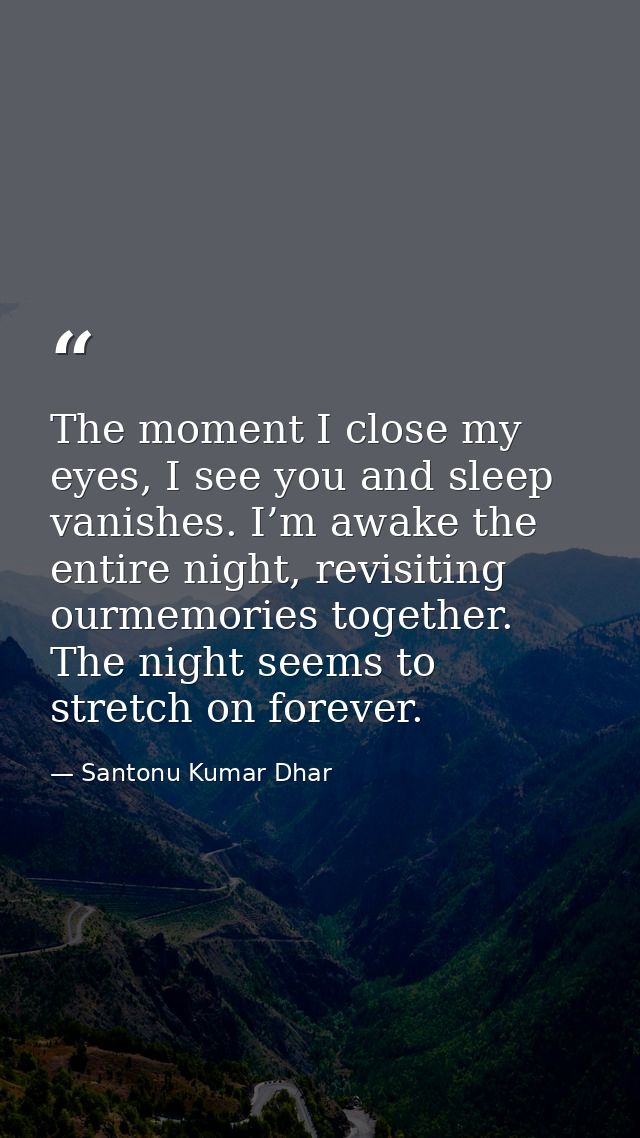 The moment I close my eyes, I see you and sleep vanishes. I’m awake the entire night, revisiting ourmemories together. T — Santonu Kumar Dhar