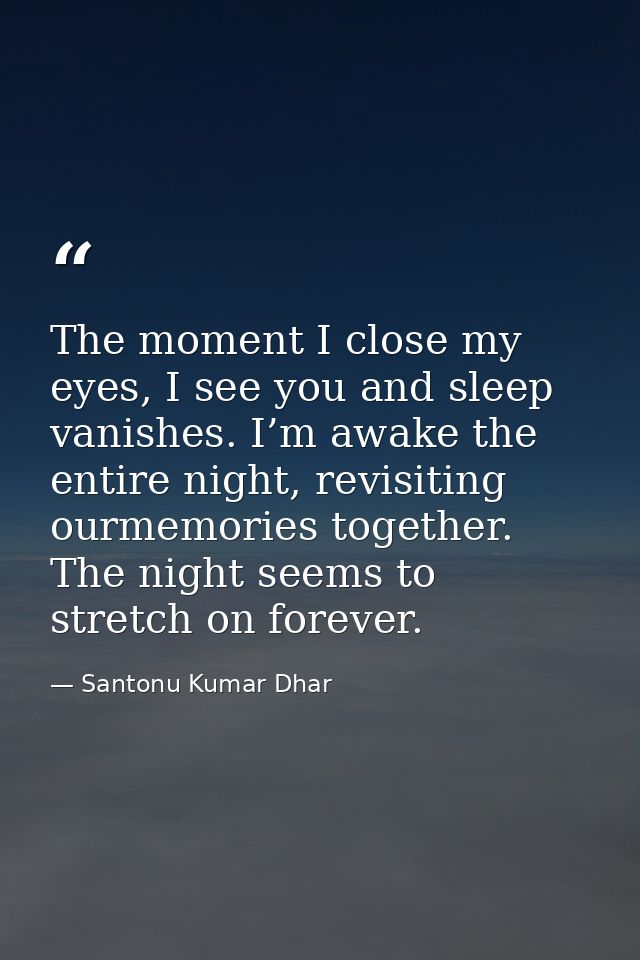 The moment I close my eyes, I see you and sleep vanishes. I’m awake the entire night, revisiting ourmemories together. T — Santonu Kumar Dhar
