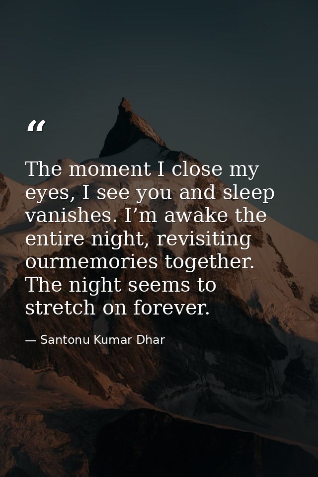 The moment I close my eyes, I see you and sleep vanishes. I’m awake the entire night, revisiting ourmemories together. T — Santonu Kumar Dhar
