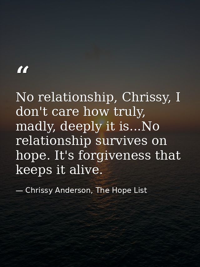 No relationship, Chrissy, I don't care how truly, madly, deeply it is...No relationship survives on hope. It's forgivene — Chrissy Anderson, The Hope List