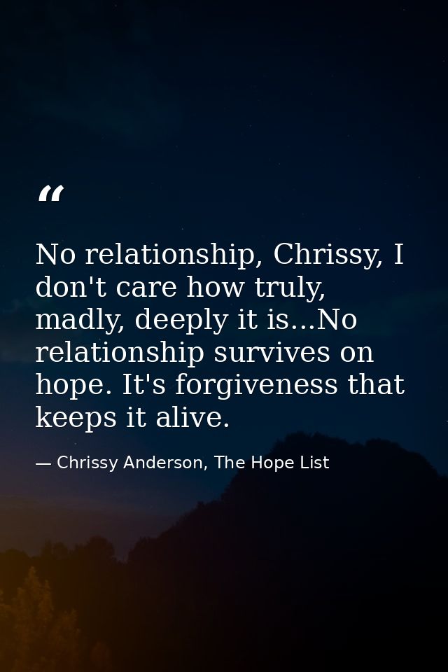 No relationship, Chrissy, I don't care how truly, madly, deeply it is...No relationship survives on hope. It's forgivene — Chrissy Anderson, The Hope List