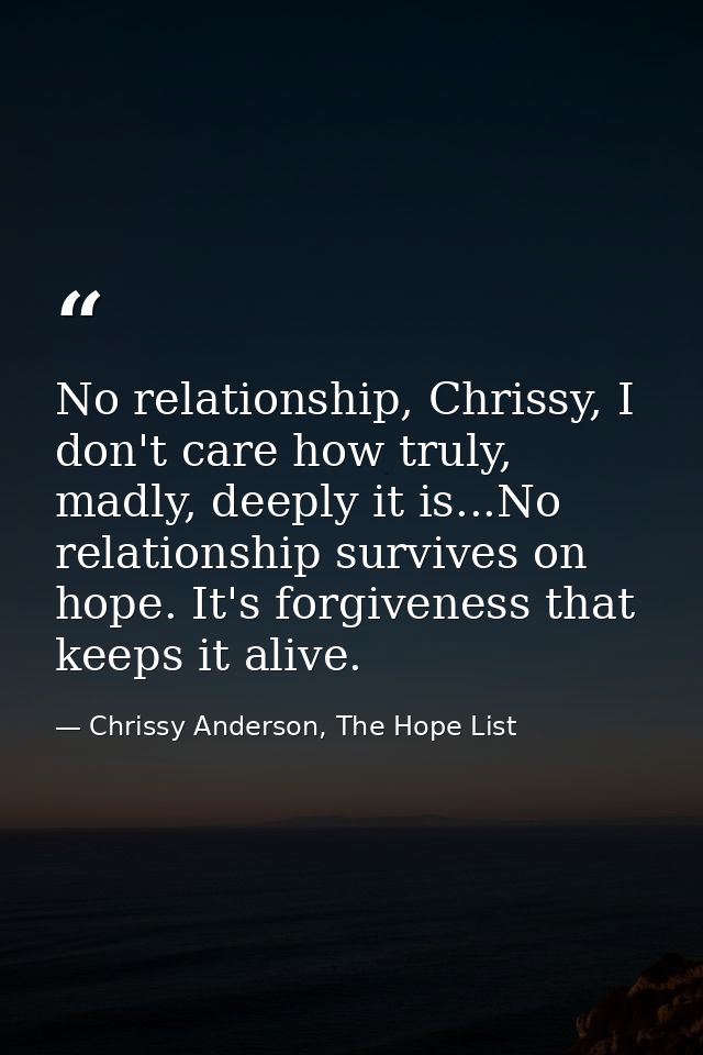 No relationship, Chrissy, I don't care how truly, madly, deeply it is...No relationship survives on hope. It's forgivene — Chrissy Anderson, The Hope List
