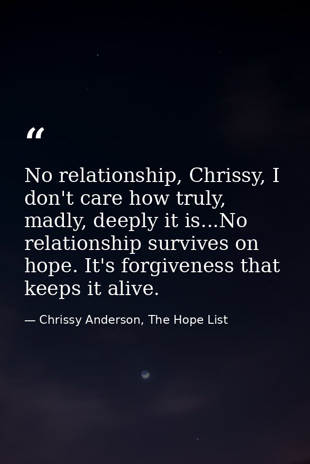 No relationship, Chrissy, I don't care how truly, madly, deeply it is...No relationship survives on hope. It's forgivene — Chrissy Anderson, The Hope List