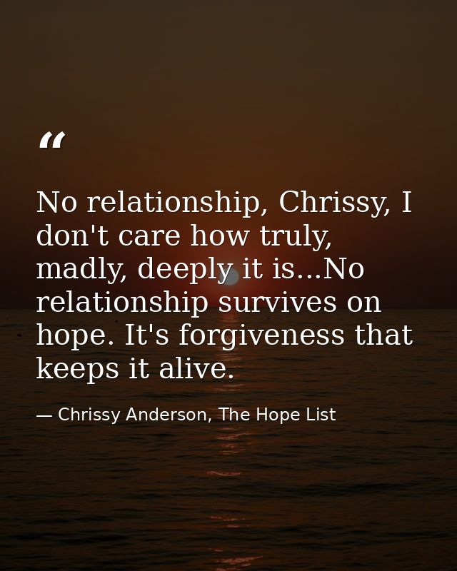 No relationship, Chrissy, I don't care how truly, madly, deeply it is...No relationship survives on hope. It's forgivene — Chrissy Anderson, The Hope List