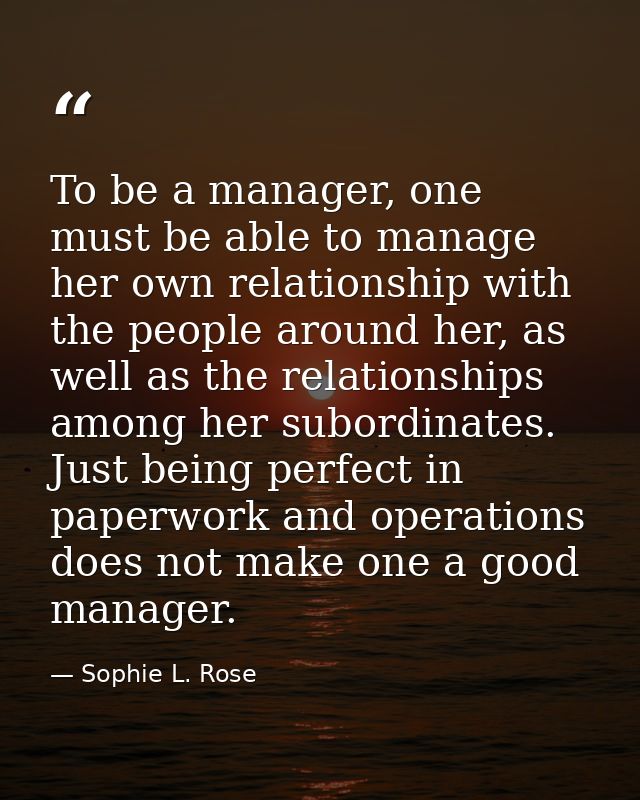 To be a manager, one must be able to manage her own relationship with the people around her, as well as the relationship — Sophie L. Rose
