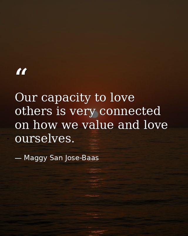 Our capacity to love others is very connected on how we value and love ourselves. — Maggy San Jose-Baas