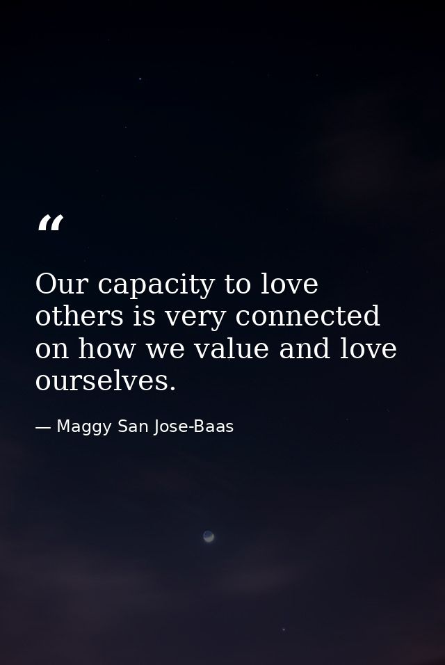 Our capacity to love others is very connected on how we value and love ourselves. — Maggy San Jose-Baas