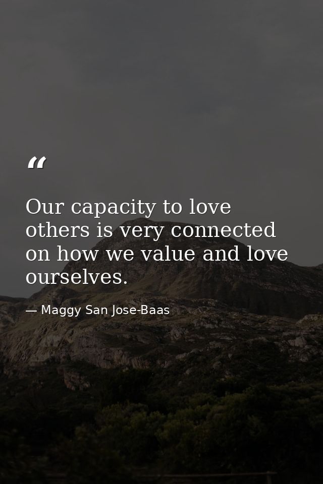 Our capacity to love others is very connected on how we value and love ourselves. — Maggy San Jose-Baas