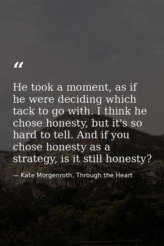 He took a moment, as if he were deciding which tack to go with. I think he chose honesty, but it's so hard to tell. And  — Kate Morgenroth, Through the Heart