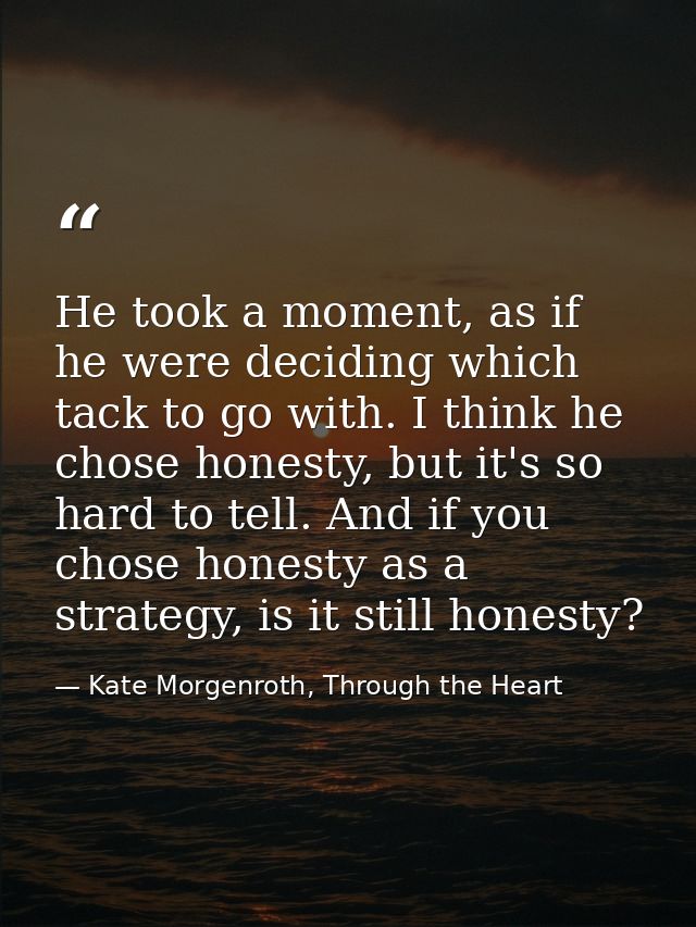 He took a moment, as if he were deciding which tack to go with. I think he chose honesty, but it's so hard to tell. And  — Kate Morgenroth, Through the Heart