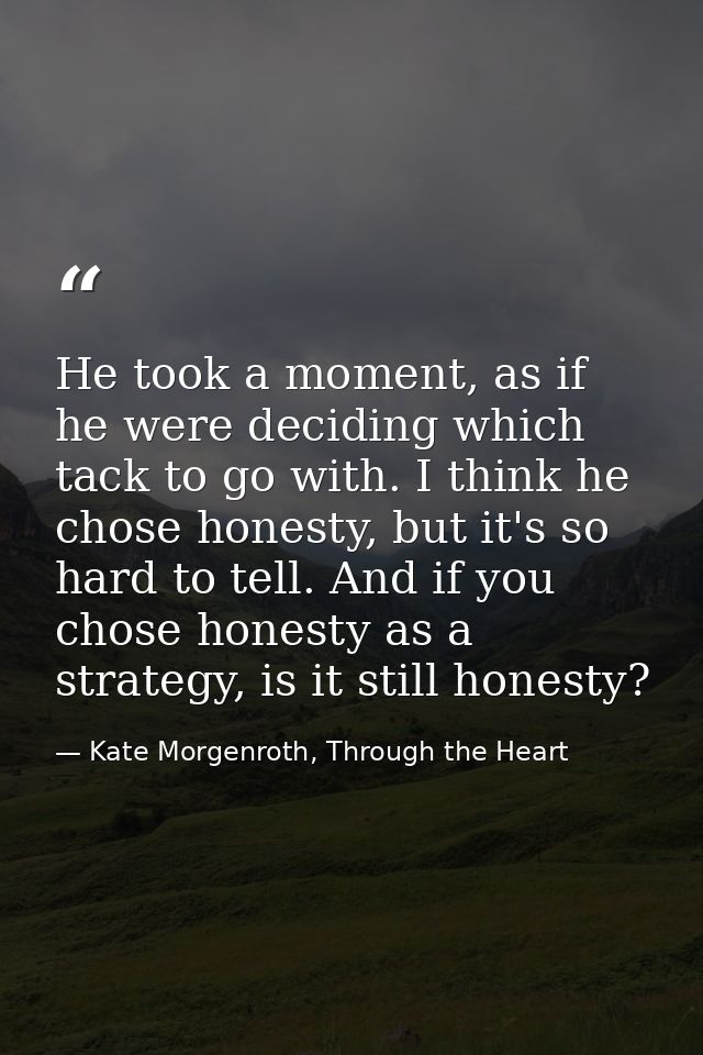 He took a moment, as if he were deciding which tack to go with. I think he chose honesty, but it's so hard to tell. And  — Kate Morgenroth, Through the Heart
