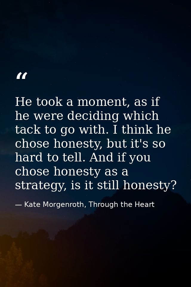 He took a moment, as if he were deciding which tack to go with. I think he chose honesty, but it's so hard to tell. And  — Kate Morgenroth, Through the Heart