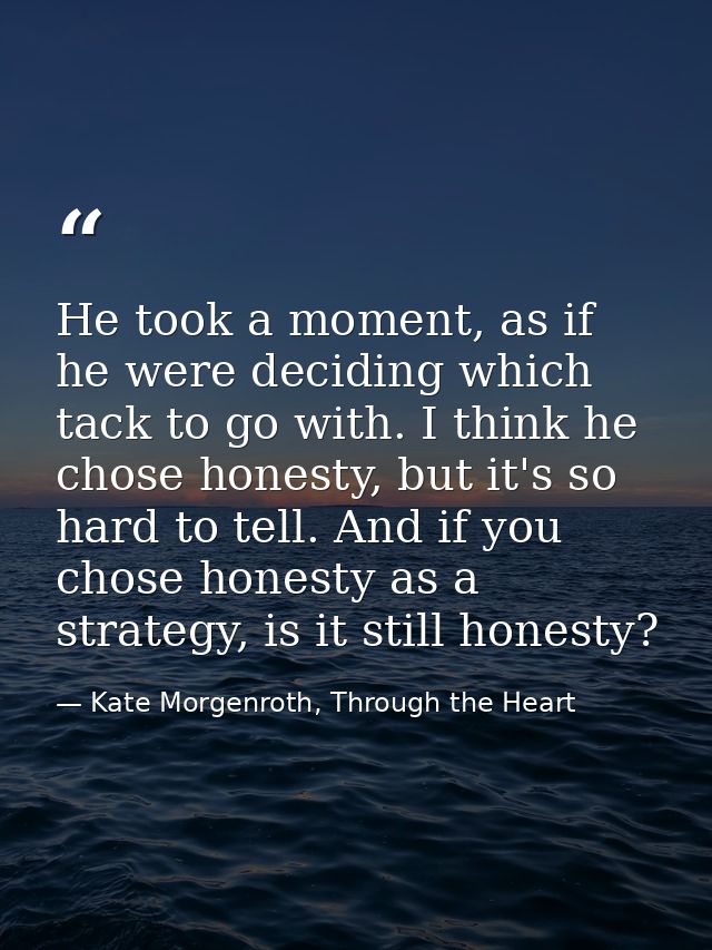 He took a moment, as if he were deciding which tack to go with. I think he chose honesty, but it's so hard to tell. And  — Kate Morgenroth, Through the Heart