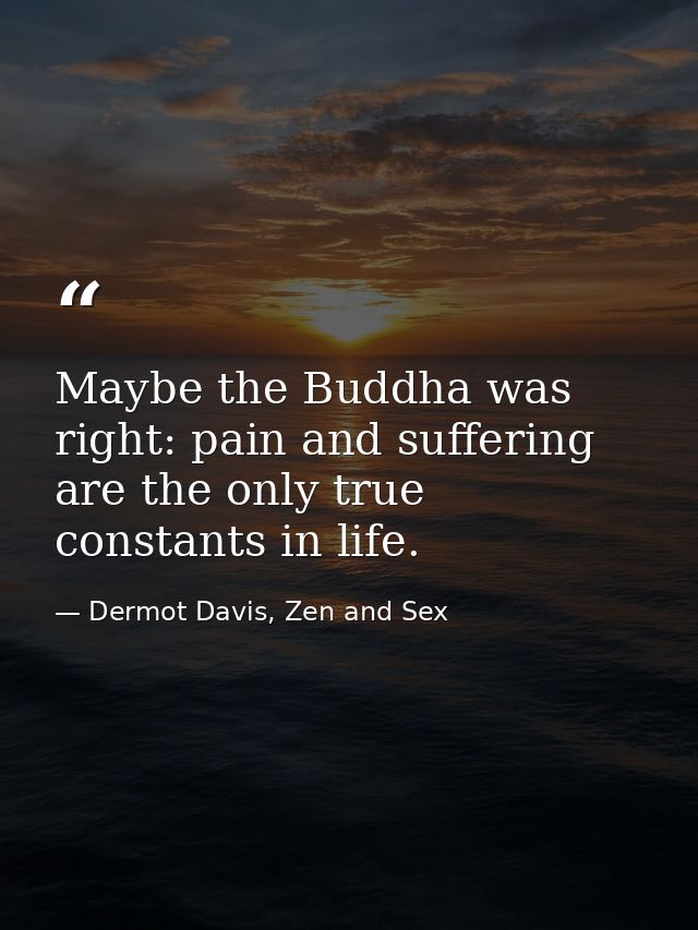 Maybe the Buddha was right: pain and suffering are the only true constants in life. — Dermot Davis, Zen and Sex