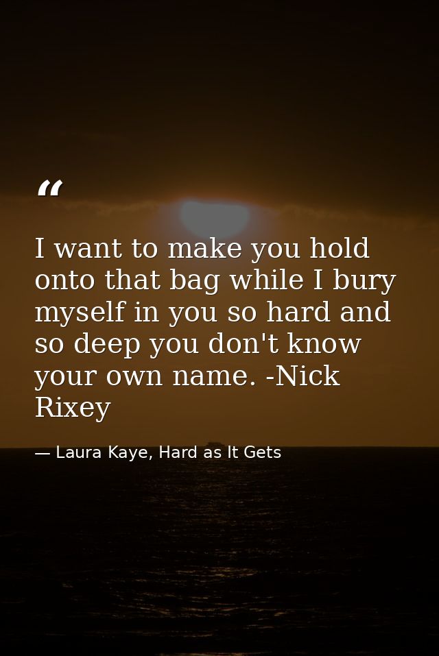 I want to make you hold onto that bag while I bury myself in you so hard and so deep you don't know your own name. -Nick — Laura Kaye, Hard as It Gets