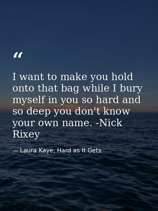 I want to make you hold onto that bag while I bury myself in you so hard and so deep you don't know your own name. -Nick — Laura Kaye, Hard as It Gets