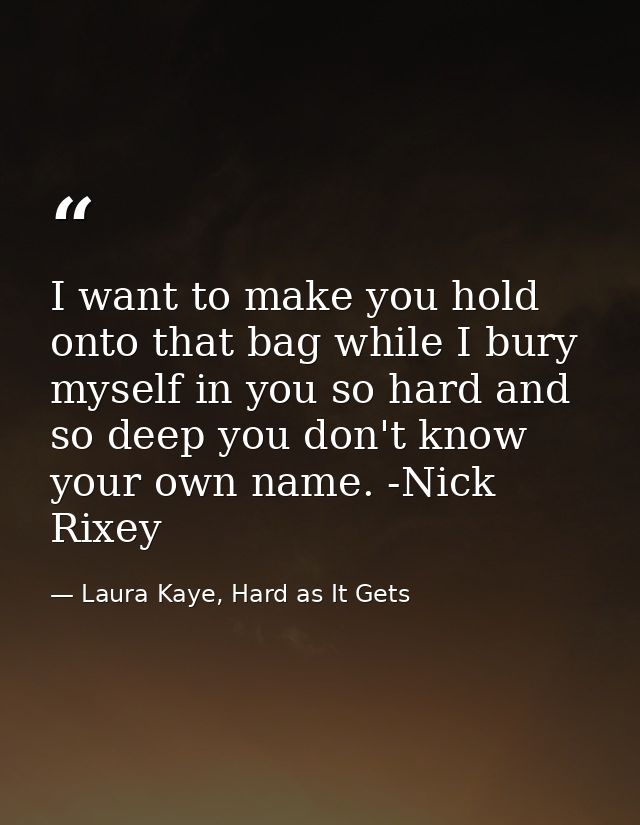 I want to make you hold onto that bag while I bury myself in you so hard and so deep you don't know your own name. -Nick — Laura Kaye, Hard as It Gets