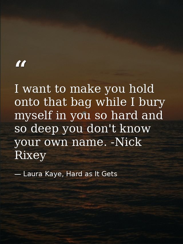 I want to make you hold onto that bag while I bury myself in you so hard and so deep you don't know your own name. -Nick — Laura Kaye, Hard as It Gets