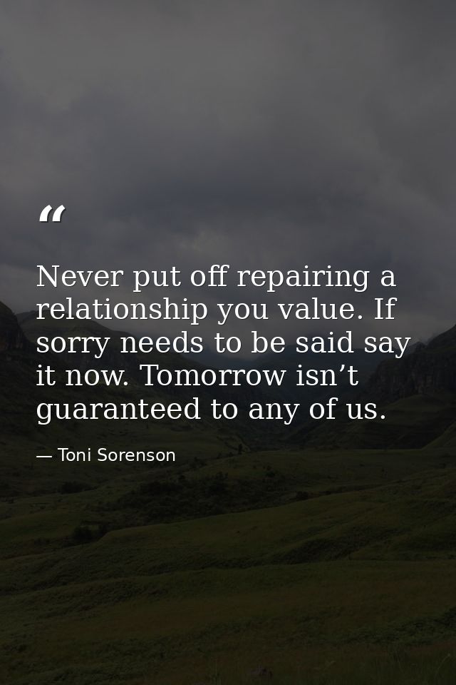 Never put off repairing a relationship you value. If sorry needs to be said say it now. Tomorrow isn’t guaranteed to any — Toni Sorenson