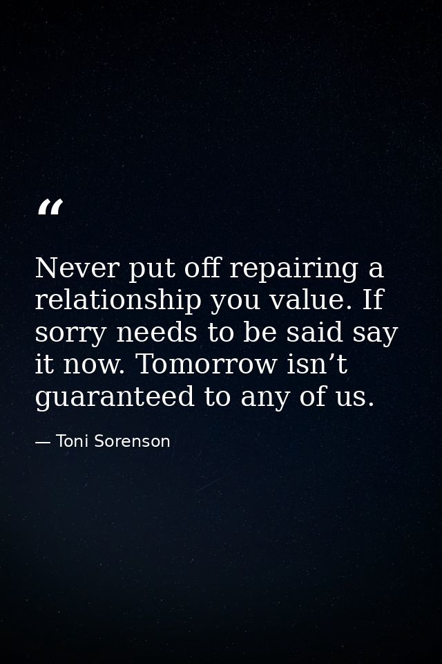 Never put off repairing a relationship you value. If sorry needs to be said say it now. Tomorrow isn’t guaranteed to any — Toni Sorenson