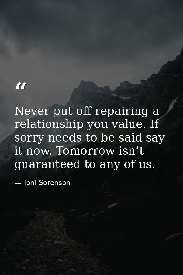 Never put off repairing a relationship you value. If sorry needs to be said say it now. Tomorrow isn’t guaranteed to any — Toni Sorenson