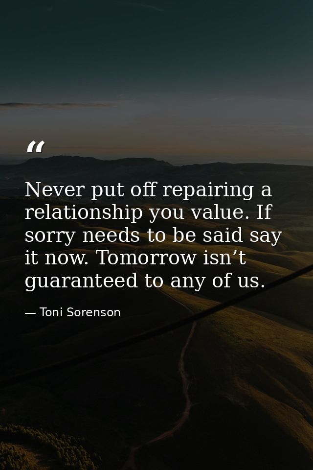 Never put off repairing a relationship you value. If sorry needs to be said say it now. Tomorrow isn’t guaranteed to any — Toni Sorenson