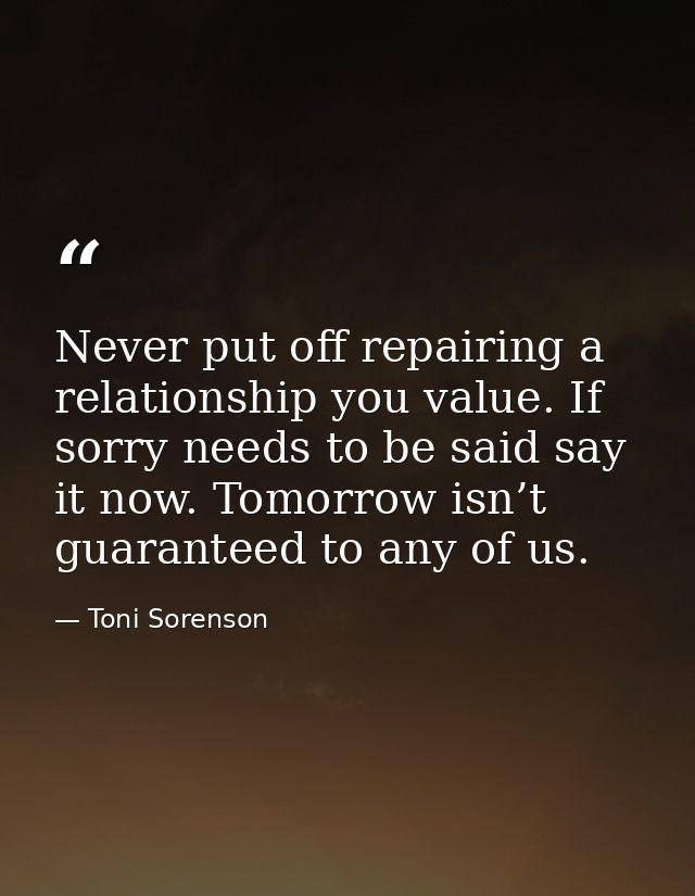 Never put off repairing a relationship you value. If sorry needs to be said say it now. Tomorrow isn’t guaranteed to any — Toni Sorenson